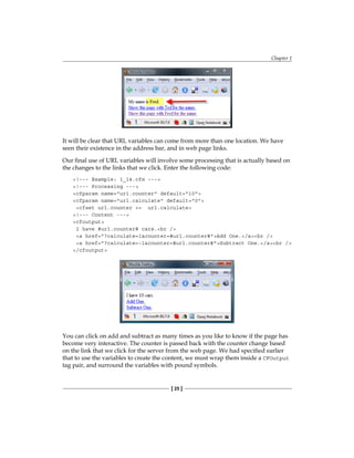 Chapter 1
[ 25 ]
It will be clear that URL variables can come from more than one location. We have
seen their existence in the address bar, and in web page links.
Our final use of URL variables will involve some processing that is actually based on
the changes to the links that we click. Enter the following code:
!--- Example: 1_14.cfm ---
!--- Processing ---
cfparam name=url.counter default=10
cfparam name=url.calculate default=0
cfset url.counter += url.calculate
!--- Content ---
cfoutput
I have #url.counter# cars.br /
a href=?calculate=1counter=#url.counter#Add One./abr /
a href=?calculate=-1counter=#url.counter#Subtract One./abr /
/cfoutput
You can click on add and subtract as many times as you like to know if the page has
become very interactive. The counter is passed back with the counter change based
on the link that we click for the server from the web page. We had specified earlier
that to use the variables to create the content, we must wrap them inside a� CFOutput
tag pair, and surround the variables with pound symbols.
 