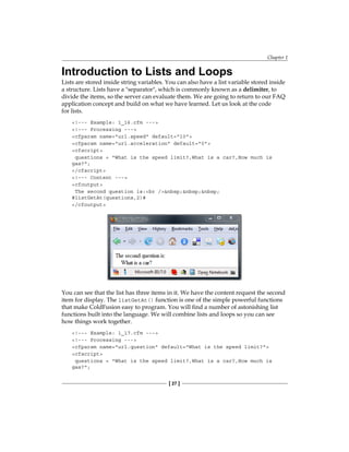 Chapter 1
[ 27 ]
Introduction to Lists and Loops
Lists are stored inside string variables. You can also have a list variable stored inside
a structure. Lists have a separator, which is commonly known as a� delimiter, to
divide the items, so the server can evaluate them. We are going to return to our FAQ
application concept and build on what we have learned. Let us look at the code
for lists.
!--- Example: 1_16.cfm ---
!--- Processing ---
cfparam name=url.speed default=10
cfparam name=url.acceleration default=0
cfscript
questions = What is the speed limit?,What is a car?,How much is
gas?;
/cfscript
!--- Content ---
cfoutput
The second question is:br /nbsp;nbsp;nbsp;
#listGetAt(questions,2)#
/cfoutput
You can see that the list has three items in it. We have the content request the second
item for display. The� listGetAt() function is one of the simple powerful functions
that make ColdFusion easy to program. You will find a number of astonishing list
functions built into the language. We will combine lists and loops so you can see
how things work together.
!--- Example: 1_17.cfm ---
!--- Processing ---
cfparam name=url.question default=What is the speed limit?
cfscript
questions = What is the speed limit?,What is a car?,How much is
gas?;
 