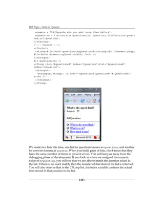 Web Pages—Static to Dynamic
[ 28 ]
answers = 55,Depends who you ask!,more than before;
myQuestion = listContains(questions,url.question);listContains(questi
ons,url.question);
/cfscript
!--- Content ---
cfoutput
strong#listGetAt(questions,myQuestion)#/strongbr /Answer:nbsp;
#listGetAt(answers,myQuestion)#br /br /
/cfoutput
All Questionshr /
cfloop list=#questions# index=iQuestionlist=#questions#
index=iQuestion
cfoutput
strongQ/strong: a href=?question=#iQuestion##iQuestion#/
abr /
/cfoutput
/cfloop
We made two lists this time, one list for questions known as questions, and another
for answers known as answers. When you build pairs of lists, check twice that they
have the same number of items to prevent errors. This will keep us away from the
debugging phase of development. If you look at where we assigned the numeric
value of� myQuestion, you will see that we are able to match the question asked in
the list. If there is an exact match, then the number of that item in the list is returned.
You will also observe that in the CFLoop list, the index variable contains the actual
item stored in that position in the list.
 