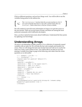 Chapter 1
[ 29 ]
Click on different questions, and see how things work. You will be able to see the
variables being passed in the address bar.
The listContains() function finds the accurate matches in a list. If
you want to find the first item in a list with a partial match, then use
ListFind(). Both of them have a NoCase version available.
We will continue to provide more information on loops as we get into arrays in
the next section. There are several types of loops, and these are among the most
preferred commands with ColdFusion developers.
Now, you have started to learn more about ColdFusion. Understand the finer points
by applying your knowledge.
Understanding Arrays
An array is an interesting variable construct. It is a collection of commonly named
variables with an index set. We will take the last code example and transfer it to
arrays. Here we will change the back end, but the front end will run in exactly the
same way, from a user's point of view. You will be able to see that we are now
passing a variable from page to page in the following code rather than the whole
questions as we did earlier.
!--- Example: 1_18.cfm ---
!--- Processing ---
cfparam name=url.question default=1
cfscript
question = arrayNew(1);
question[1] = What is the speed limit?;
question[2] = What is a car?;
question[3] = How much is gas?;
answer = arrayNew(1);
answer[1] = 55;
answer[2] = Depends who you ask!;
answer[3] = more than before;
/cfscript
!--- Content ---
cfoutput
strong#question[url.question]#/strongbr /Answer:nbsp;
#answer[url.question]#br /br /
/cfoutput
 