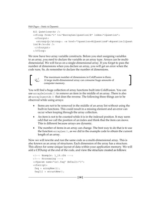 Web Pages—Static to Dynamic
[ 30 ]
All Questionshr /
cfloop from=1 to=#arrayLen(question)# index=iQuestion
cfoutput
strongQ/strong: a href=?question=#iQuestion##question[iQuest
ion]#/abr /
/cfoutput
/cfloop
We now have two array variable constructs. Before you start assigning variables
to an array, you need to declare the variable as an array type. Arrays can be multi-
dimensional. We will focus on a single-dimensional array. If you forget to pass the
number of dimensions when you declare an array, you will get an error when the
code runs. So, do remember to declare the number of dimensions.
The maximum number of dimensions in ColdFusion is three.
A large multi-dimensional array can consume huge amounts of
computer memory.
You will find a huge collection of array functions built into ColdFusion. You can
use arrayDeleteAt() to remove an item in the middle of an array. There is also
an arrayInsertAt() that does the reverse. The following three things are to be
observed while using arrays:
Items are not to be removed in the middle of an array list without using the
built-in functions. This could result in a missing element and an error can
occur when looping through the array collection.
An item is not to be counted while it is in the indexed position. It may seem
odd that we call the position of an index and think that the item can move.
This is different because arrays are dynamic.
The number of items in an array can change. The best way to do that is to use
the function arrayLen(), as we did in the example code to obtain the current
length of an array.
Now we will rewrite and run the same code as a multi-dimensional array. This is
also known as an array of structures. Each dimension of the array has a structure.
This allows for some unique layout of data within your application memory. We will
add a CFDump at the end of the code, and ��������������������������������������
view ���������������������������������
the structure created as follows:
!--- Example: 1_19.cfm ---
!--- Processing ---
cfparam name=url.faq default=1
cfscript
faq = arrayNew(1);
faq[1] = structNew();
•
•
•
 