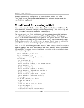Web Pages—Static to Dynamic
[ 32 ]
We have gone through what you can do with structures, arrays, and loops.
ColdFusion ����������������������������������������������������������������������
experts find creative uses for them. They are quite simple to use and
very flexible to implement.
Conditional Processing with If
Now, we have reached the last section of our quick introduction to ColdFusion. We
would be remiss if we were to forget conditional processing. There are two tags that
make the bulk of conditional processing in ColdFusion.
The first tag is cfIf. If you are familiar with any other programming language,
you will find this function as you expect. While coding with tags, the language
should be able to differentiate between tag braces, and greater than and lesser than
logic. In ColdFusion, this is done by replacing the greater than symbol with GT and
the lesser than symbol with� LT. We use GTE for greater than or equal to, and LTE for
lesser than or equal to. If something is equal, we can either use IS or EQ.
Now, let us look at something related to the code. What can we do to make sure that
someone does not play tricks with the URL, and make our page fail by changing the
URL variables? Let us put in some conditional processing to perform business logic
in the processing section:
!--- Example: 1_20.cfm ---
!--- Processing ---
cfparam name=url.faq default=1
cfscript
faq = arrayNew(1);
faq[1] = structNew();
faq[1].question = What is the speed limit?;
faq[1].answer = 55;
faq[2] = structNew();
faq[2].question = What is a car?;
faq[2].answer = Depends who you ask!;
faq[3] = structNew();
faq[3].question = How much is gas?;
faq[3].answer = more than before;
/cfscript
cfif NOT isNumeric(url.faq)
cfset url.faq = 1
cfelse
cfset url.faq = round(url.faq)
cfif url.faq LT 1
cfset url.faq = 1
cfelseif url.faq GT arrayLen(faq)
 