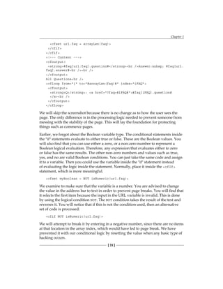 Chapter 1
[ 33 ]
cfset url.faq = arrayLen(faq)
/cfif
/cfif
!--- Content ---
cfoutput
strong#faq[url.faq].question#/strongbr /Answer:nbsp; #faq[url.
faq].answer#br /br /
/cfoutput
All Questionshr /
cfloop from=1 to=#arrayLen(faq)# index=iFAQ
cfoutput
strongQ/strong: a href=?faq=#iFAQ##faq[iFAQ].question#
/abr /
/cfoutput
/cfloop
We will skip the screenshot because there is no change as to how the user sees the
page. The only difference is in the processing logic needed to prevent someone from
messing with the stability of the page. This will lay the foundation for protecting
things such as commerce pages.
Earlier, we forgot about the Boolean variable type. The conditional statements inside
the if statements evaluate to either true or false. These are the Boolean values. You
will also find that you can use either a zero, or a non-zero number to represent a
Boolean logical evaluation. Therefore, any expression that evaluates either to zero
or false has the same results. The other non-zero numbers and values such as true,
yes, and no are valid Boolean conditions. You can just take the same code and assign
it to a variable. Then you could use the variable inside the if statement instead
of evaluating the logic inside the statement. Normally, place it inside the� cfIf
statement, which is more meaningful.
cfset myBoolean = NOT isNumeric(url.faq)
We examine to make sure that the variable is a number. You are advised to change
the value in the address bar to text in order to prevent page breaks. You will find that
it selects the first item because the input in the URL variable is invalid���������������
. This is done
by using the logical condition NOT. The NOT condition takes the result of the test and
reverses it. You will notice that if this is not the condition used, then an alternative
set of code is processed:
cfif NOT isNumeric(url.faq)
We will attempt to break it by entering in a negative number, since there are no items
at that location in the array index, which would have led to page break. We have
prevented it with our conditional logic by resetting the value when any basic type of
hacking occurs.
 