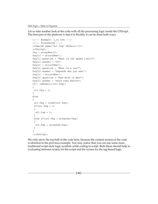 Web Pages—Static to Dynamic
[ 34 ]
Let us take another look at the code with all the processing logic inside the CFScript.
The best part of the platform is that it is flexible; it can be done both ways:
!--- Example: 1_21.cfm ---
!--- Processing ---
cfparam name=url.faq default=1
cfscript
faq = arrayNew(1);
faq[1] = structNew();
faq[1].question = What is the speed limit?;
faq[1].answer = 55;
faq[2] = structNew();
faq[2].question = What is a car?;
faq[2].answer = Depends who you ask!;
faq[3] = structNew();
faq[3].question = How much is gas?;
faq[3].answer = more than before;
if(! isNumeric(url.faq))
{
url.faq = 1;
}
else
{
url.faq = round(url.faq);
if(url.faq  1)
{
url.faq = 1;
}
else if(url.faq  arrayLen(faq))
{
url.faq = arrayLen(faq);
}
}
/cfscript
We only show the top half of the code here, because the content section of the code
is identical to the previous example. You may notice that you can use some more
traditional script-style logic symbols while coding in script. Both these should help in
evaluating between syntax for the script and the syntax for the tag-based logic.
 