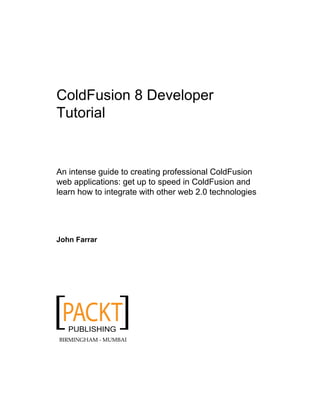 ColdFusion 8 Developer
Tutorial
An intense guide to creating professional ColdFusion
web applications: get up to speed in ColdFusion and
learn how to integrate with other web 2.0 technologies
John Farrar
BIRMINGHAM - MUMBAI
 