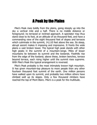 A Peak by the Plains
Pike's Peak rises boldly from the plains, going steeply up into the
sky a vertical mile and a half. There is no middle distance or
foreground; no terraced or inclined approach. A spectator may thus
stand close to its foot, at an altitude of six thousand feet, and have a
commanding view of the eight thousand feet of slopes and terraces
which culminate in the summit, 14,110 feet above the sea. Its steep,
abrupt ascent makes it imposing and impressive. It fronts the wide
plains a vast broken tower. The typical high peak stands with other
high peaks in the summit of a mountain-range. Miles of lesser
mountains lie between its summit and the lowlands. Foothills rise
from the edge of the lowland; above these, broken benches, terrace
beyond terrace, each rising higher until the summit rises supreme.
With Pike's Peak this typical arrangement is reversed.
Pike's Peak probably is the most intimately known high mountain.
It has given mountain-top pleasure to more people than any other
fourteen thousand foot summit of the earth. One million persons
have walked upon its summit, and probably two million others have
climbed well up its slopes. Only a few thousand climbers have
reached the top of Mont Blanc. Pike's is a peak for the multitude.
 