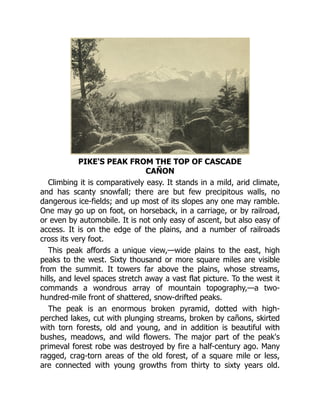 PIKE'S PEAK FROM THE TOP OF CASCADE
CAÑON
Climbing it is comparatively easy. It stands in a mild, arid climate,
and has scanty snowfall; there are but few precipitous walls, no
dangerous ice-fields; and up most of its slopes any one may ramble.
One may go up on foot, on horseback, in a carriage, or by railroad,
or even by automobile. It is not only easy of ascent, but also easy of
access. It is on the edge of the plains, and a number of railroads
cross its very foot.
This peak affords a unique view,—wide plains to the east, high
peaks to the west. Sixty thousand or more square miles are visible
from the summit. It towers far above the plains, whose streams,
hills, and level spaces stretch away a vast flat picture. To the west it
commands a wondrous array of mountain topography,—a two-
hundred-mile front of shattered, snow-drifted peaks.
The peak is an enormous broken pyramid, dotted with high-
perched lakes, cut with plunging streams, broken by cañons, skirted
with torn forests, old and young, and in addition is beautiful with
bushes, meadows, and wild flowers. The major part of the peak's
primeval forest robe was destroyed by fire a half-century ago. Many
ragged, crag-torn areas of the old forest, of a square mile or less,
are connected with young growths from thirty to sixty years old.
 