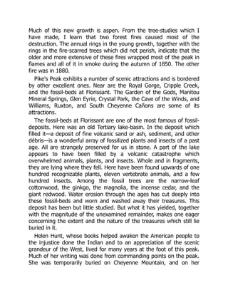 Much of this new growth is aspen. From the tree-studies which I
have made, I learn that two forest fires caused most of the
destruction. The annual rings in the young growth, together with the
rings in the fire-scarred trees which did not perish, indicate that the
older and more extensive of these fires wrapped most of the peak in
flames and all of it in smoke during the autumn of 1850. The other
fire was in 1880.
Pike's Peak exhibits a number of scenic attractions and is bordered
by other excellent ones. Near are the Royal Gorge, Cripple Creek,
and the fossil-beds at Florissant. The Garden of the Gods, Manitou
Mineral Springs, Glen Eyrie, Crystal Park, the Cave of the Winds, and
Williams, Ruxton, and South Cheyenne Cañons are some of its
attractions.
The fossil-beds at Florissant are one of the most famous of fossil-
deposits. Here was an old Tertiary lake-basin. In the deposit which
filled it—a deposit of fine volcanic sand or ash, sediment, and other
débris—is a wonderful array of fossilized plants and insects of a past
age. All are strangely preserved for us in stone. A part of the lake
appears to have been filled by a volcanic catastrophe which
overwhelmed animals, plants, and insects. Whole and in fragments,
they are lying where they fell. Here have been found upwards of one
hundred recognizable plants, eleven vertebrate animals, and a few
hundred insects. Among the fossil trees are the narrow-leaf
cottonwood, the ginkgo, the magnolia, the incense cedar, and the
giant redwood. Water erosion through the ages has cut deeply into
these fossil-beds and worn and washed away their treasures. This
deposit has been but little studied. But what it has yielded, together
with the magnitude of the unexamined remainder, makes one eager
concerning the extent and the nature of the treasures which still lie
buried in it.
Helen Hunt, whose books helped awaken the American people to
the injustice done the Indian and to an appreciation of the scenic
grandeur of the West, lived for many years at the foot of this peak.
Much of her writing was done from commanding points on the peak.
She was temporarily buried on Cheyenne Mountain, and on her
 