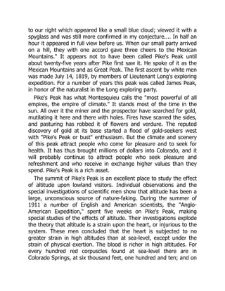 to our right which appeared like a small blue cloud; viewed it with a
spyglass and was still more confirmed in my conjecture.... In half an
hour it appeared in full view before us. When our small party arrived
on a hill, they with one accord gave three cheers to the Mexican
Mountains. It appears not to have been called Pike's Peak until
about twenty-five years after Pike first saw it. He spoke of it as the
Mexican Mountains and as Great Peak. The first ascent by white men
was made July 14, 1819, by members of Lieutenant Long's exploring
expedition. For a number of years this peak was called James Peak,
in honor of the naturalist in the Long exploring party.
Pike's Peak has what Montesquieu calls the most powerful of all
empires, the empire of climate. It stands most of the time in the
sun. All over it the miner and the prospector have searched for gold,
mutilating it here and there with holes. Fires have scarred the sides,
and pasturing has robbed it of flowers and verdure. The reputed
discovery of gold at its base started a flood of gold-seekers west
with Pike's Peak or bust enthusiasm. But the climate and scenery
of this peak attract people who come for pleasure and to seek for
health. It has thus brought millions of dollars into Colorado, and it
will probably continue to attract people who seek pleasure and
refreshment and who receive in exchange higher values than they
spend. Pike's Peak is a rich asset.
The summit of Pike's Peak is an excellent place to study the effect
of altitude upon lowland visitors. Individual observations and the
special investigations of scientific men show that altitude has been a
large, unconscious source of nature-faking. During the summer of
1911 a number of English and American scientists, the Anglo-
American Expedition, spent five weeks on Pike's Peak, making
special studies of the effects of altitude. Their investigations explode
the theory that altitude is a strain upon the heart, or injurious to the
system. These men concluded that the heart is subjected to no
greater strain in high altitudes than at sea-level, except under the
strain of physical exertion. The blood is richer in high altitudes. For
every hundred red corpuscles found at sea-level there are in
Colorado Springs, at six thousand feet, one hundred and ten; and on
 