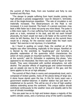 the summit of Pike's Peak, from one hundred and forty to one
hundred and fifty-four.
The danger to people suffering from heart trouble coming into
high altitudes is grossly exaggerated, says Dr. Edward C. Schneider,
one of the Anglo-American expedition. The rate of circulation is not
materially increased. The blood-pressure on the Peak is not
increased; it is even lowered. The heart—if a person exercises—may
beat a little faster but it does not pump any more blood. The pulse is
a little more rapid. If a man suffering from heart trouble rode up the
peak on a train, remained in his seat, and did not exert himself
physically, his heart would not beat a bit faster at the summit than
when he left Manitou. But if he walked about on the summit there
would be a change, for the exercise would make the heart work
harder. But exercise is not injurious; it is beneficial.
As I found in guiding on Long's Peak, the rarefied air of the
heights was often stimulating, especially to the tongue. Rarefied air
is likened by the scientists to laughing-gas and furnishes a
plausible explanation of the queerness which characterizes the
action of many people on mountain-summits. We saw many visitors
at the summit, said Dr. Schneider in explaining this phase, who
appeared to be intoxicated. But there was no smell of liquor on their
breath. They were intoxicated with rarefied atmosphere, not with
alcohol. The peculiar effects of laughing-gas and carbon-monoxide
gas on people are due to the lack of oxygen in the gas; and the
same applies to the air at high altitudes.
The summit of Pike's Peak is roomy and comparatively level, and is
composed of broken granite, many of the pieces being of large size.
A stone house stands upon the top. In this for many years was a
government weather-observer. A weather station has just been re-
established on its summit. This will be one of a line of high weather
stations extending across the continent. This unique station should
contribute continuously to the weather news and steadily add to the
sum of climatic knowledge.
This one peak has on its high and broken slopes a majority of the
earth's climatic zones, and a numerous array of the earth's countless
 