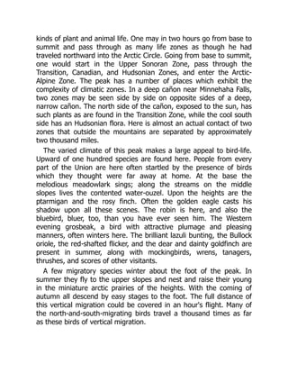 kinds of plant and animal life. One may in two hours go from base to
summit and pass through as many life zones as though he had
traveled northward into the Arctic Circle. Going from base to summit,
one would start in the Upper Sonoran Zone, pass through the
Transition, Canadian, and Hudsonian Zones, and enter the Arctic-
Alpine Zone. The peak has a number of places which exhibit the
complexity of climatic zones. In a deep cañon near Minnehaha Falls,
two zones may be seen side by side on opposite sides of a deep,
narrow cañon. The north side of the cañon, exposed to the sun, has
such plants as are found in the Transition Zone, while the cool south
side has an Hudsonian flora. Here is almost an actual contact of two
zones that outside the mountains are separated by approximately
two thousand miles.
The varied climate of this peak makes a large appeal to bird-life.
Upward of one hundred species are found here. People from every
part of the Union are here often startled by the presence of birds
which they thought were far away at home. At the base the
melodious meadowlark sings; along the streams on the middle
slopes lives the contented water-ouzel. Upon the heights are the
ptarmigan and the rosy finch. Often the golden eagle casts his
shadow upon all these scenes. The robin is here, and also the
bluebird, bluer, too, than you have ever seen him. The Western
evening grosbeak, a bird with attractive plumage and pleasing
manners, often winters here. The brilliant lazuli bunting, the Bullock
oriole, the red-shafted flicker, and the dear and dainty goldfinch are
present in summer, along with mockingbirds, wrens, tanagers,
thrushes, and scores of other visitants.
A few migratory species winter about the foot of the peak. In
summer they fly to the upper slopes and nest and raise their young
in the miniature arctic prairies of the heights. With the coming of
autumn all descend by easy stages to the foot. The full distance of
this vertical migration could be covered in an hour's flight. Many of
the north-and-south-migrating birds travel a thousand times as far
as these birds of vertical migration.
 