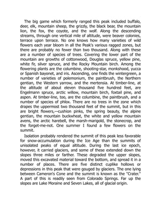 The big game which formerly ranged this peak included buffalo,
deer, elk, mountain sheep, the grizzly, the black bear, the mountain
lion, the fox, the coyote, and the wolf. Along the descending
streams, through one vertical mile of altitude, were beaver colonies,
terrace upon terrace. No one knows how many varieties of wild
flowers each year bloom in all the Peak's various ragged zones, but
there are probably no fewer than two thousand. Along with these
are a number of species of trees. Covering the lower part of the
mountain are growths of cottonwood, Douglas spruce, yellow pine,
white fir, silver spruce, and the Rocky Mountain birch. Among the
flowering plants are the columbine, shooting-star, monkshood, yucca
or Spanish bayonet, and iris. Ascending, one finds the wintergreen, a
number of varieties of polemonium, the paintbrush, the Northern
gentian, the Western yarrow, and the mertensia. At timber-line, at
the altitude of about eleven thousand five hundred feet, are
Engelmann spruce, arctic willow, mountain birch, foxtail pine, and
aspen. At timber-line, too, are the columbine, the paintbrush, and a
number of species of phlox. There are no trees in the zone which
drapes the uppermost two thousand feet of the summit, but in this
are bright flowers,—cushion pinks, the spring beauty, the alpine
gentian, the mountain buckwheat, the white and yellow mountain
avens, the arctic harebell, the marsh-marigold, the stonecrop, and
the forget-me-not. One summer I found a few flowers on the
summit.
Isolation probably rendered the summit of this peak less favorable
for snow-accumulation during the Ice Age than the summits of
unisolated peaks of equal altitude. During the last ice epoch,
however, it carried glaciers, and some of these extended down the
slopes three miles or farther. These degraded the upper slopes,
moved this excavated material toward the bottom, and spread it in a
number of places. There are five distinct cuplike hollows or
depressions in this peak that were gouged by glaciers. The one lying
between Cameron's Cone and the summit is known as the Crater.
A part of this is readily seen from Colorado Springs. Far up the
slopes are Lake Moraine and Seven Lakes, all of glacial origin.
 