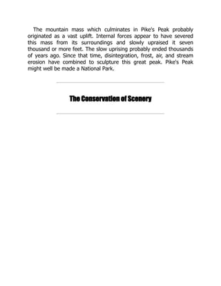 The mountain mass which culminates in Pike's Peak probably
originated as a vast uplift. Internal forces appear to have severed
this mass from its surroundings and slowly upraised it seven
thousand or more feet. The slow uprising probably ended thousands
of years ago. Since that time, disintegration, frost, air, and stream
erosion have combined to sculpture this great peak. Pike's Peak
might well be made a National Park.
The Conservation of Scenery
 