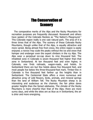 The Conservation of
Scenery
The comparative merits of the Alps and the Rocky Mountains for
recreation purposes are frequently discussed. Roosevelt and others
have spoken of the Colorado Rockies as The Nation's Playground.
This Colorado region really is one vast natural park. The area of it is
three times that of the Alps. The scenery of these Colorado Rocky
Mountains, though unlike that of the Alps, is equally attractive and
more varied. Being almost free from snow, the entire region is easily
enjoyed; a novice may scale the peaks without the ice and snow that
hamper and endanger even the expert climbers in the icy Alps. The
Alps wear a perpetual ice-cap down to nine thousand feet. The
inhabited zone in Colorado is seven thousand feet higher than that
zone in Switzerland. At ten thousand feet and even higher, in
Colorado, one finds railroads, wagon-roads, and hotels. In
Switzerland there are but few hotels above five thousand feet, and
most people live below the three-thousand-foot mark. Timber-line in
Colorado is five thousand feet farther up the heights than in
Switzerland. The Centennial State offers a more numerous and
attractive array of wild flowers, birds, animals, and mineral springs
than the land of William Tell. The Rocky Mountain sheep is as
interesting and audacious as the chamois; the fair phlox dares
greater heights than the famed edelweiss. The climate of the Rocky
Mountains is more cheerful than that of the Alps; there are more
sunny days, and while the skies are as blue as in Switzerland, the air
is drier and more energizing.
 
