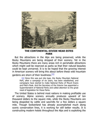 THE CONTINENTAL DIVIDE NEAR ESTES
PARK
But the attractions in the Alps are being preserved, while the
Rocky Mountains are being stripped of their scenery. Yet in the
Rocky Mountains there are many areas rich in perishable attractions
which might well be reserved as parks so that their natural beauties
could be kept unmarred. It is to be hoped that the growing interest
in American scenery will bring this about before these wild mountain
gardens are shorn of their loveliness.[1]
[1] Since this was put into type, the Rocky Mountain National
Park, after a campaign of six years, has been established, and
campaigns have started to make National Parks of Mount Evans
and Pike's Peak. And the Secretary of the Interior has appointed a
Superintendent of National Parks and called attention to the great
need of legislation for these Parks.
The United States is behind most nations in making profitable use
of scenery. Alpine scenery annually produces upward of ten
thousand dollars to the square mile, while the Rocky Mountains are
being despoiled by cattle and sawmills for a few dollars a square
mile. Though Switzerland has already accomplished much along
scenic conservation lines, it is working for still better results. It is
constructing modern hotels throughout the Alps and is exploiting the
 