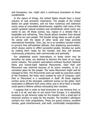 and Europeans, too, might start a continuous procession to these
wonderlands.
In the nature of things, the United States should have a travel
industry of vast economic importance. The people of the United
States are great travelers, and we have numerous and extensive
scenic areas of unexcelled attractiveness, together with many of the
world's greatest natural wonders and wonderlands which every one
wants to see. All these scenes, too, repose in a climate that is
hospitable and refreshing. They should attract travelers from abroad
as well as our own people. The traveler brings ideas as well as gold.
He comes with the ideals of other lands and helps promote
international friendship. Then, too, he is an excellent counter-irritant
to prevent that self-satisfied attitude, that deadening provincialism,
which always seems to afflict successful people. Develop our parks
by making them ready for the traveler, and they will become
continuously productive, both commercially and spiritually.
Our established scenic reservations, or those which may be
hereafter set aside, are destined to become the basis of our large
scenic industry. The present reservations embrace fourteen National
Parks and twenty-eight National Monuments. Each Park and
Monument was reserved because of its scenic wonders, to be a
recreation place for the people. The name Monument might well be
changed to Park. The Monuments were set aside by executive orders
of the President; the Parks were created by acts of Congress. Each
Park or Monument is a wonderland in itself. All these together
contain some of the strangest, sublimest scenes on the globe. Each
reservation is different from every other, and in all of them a traveler
could spend a lifetime without exhausting their wonders.
I suppose that in order to lead Americans to see America first, or
to see it at all, and also to win travel from Europe, it is absolutely
necessary to get America ready for the traveler. Only a small part of
American scenery is ready for the traveler. The traveler's ultimatum
contains four main propositions. These are grand scenery, excellent
climate, good entertainment, and swift, comfortable transportation.
 