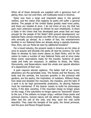 When all of these demands are supplied with a generous horn of
plenty, then, but not until then, will multitudes travel in America.
Parks now have a large and important place in the general
welfare, and the nation that neglects its parks will suffer a general
decline. The people of the United States greatly need more parks,
and these are needed at once. I do not know of any city that has
park room extensive enough to refresh its own inhabitants. Is there
a State in the Union that has developed park areas that are large
enough for the people of the State? With present development, our
National Parks cannot entertain one fifth of the number of Americans
who annually go abroad. As a matter of fact, the entertainment
facilities in our National Parks are already doing a capacity business.
How, then, can our Parks be seen by additional travelers?
For a travel industry, the present needs in America are for cities at
once to acquire and develop into parks all near-by scenery; for each
State to develop its best scenic places as State Parks; and for the
nation to make a number of new National Parks and at once make
these scenic reservations ready for the traveler. Systems of good
roads and trails are necessary. In addition to these, the Parks,
Monuments, and Reservations need the whole and special attention
of a department of their own.
A park requires eternal vigilance. The better half of our scenic
attractions are the perishable ones. The forests and the flowers, the
birds and the animals, the luxuriant growths in the primeval wild
gardens, are the poetry, the inspiration, of outdoors. Without these,
how dead and desolate the mountain, the meadow, and the lake! If
a park is to be kept permanently productive, its alluring features
must be maintained. If the beaver ceases to build his picturesque
home, if the deer vanishes, if the mountain sheep no longer poses
on the crags, if the columbine no longer opens its bannered bosom
to the sun, if the solitaire no longer sings,—without these poetic and
primeval charms, marred nature will not attract nor refresh. People
often feel the call of the wild, and they want the wild world
beautiful. They need the temples of the gods, the forest primeval,
and the pure and flower-fringed brooks.
 