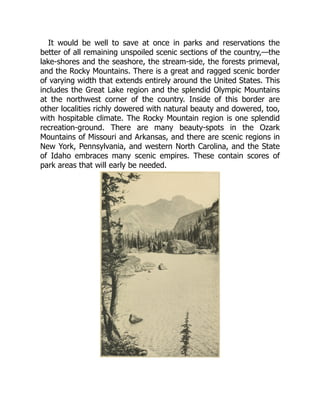 It would be well to save at once in parks and reservations the
better of all remaining unspoiled scenic sections of the country,—the
lake-shores and the seashore, the stream-side, the forests primeval,
and the Rocky Mountains. There is a great and ragged scenic border
of varying width that extends entirely around the United States. This
includes the Great Lake region and the splendid Olympic Mountains
at the northwest corner of the country. Inside of this border are
other localities richly dowered with natural beauty and dowered, too,
with hospitable climate. The Rocky Mountain region is one splendid
recreation-ground. There are many beauty-spots in the Ozark
Mountains of Missouri and Arkansas, and there are scenic regions in
New York, Pennsylvania, and western North Carolina, and the State
of Idaho embraces many scenic empires. These contain scores of
park areas that will early be needed.
 