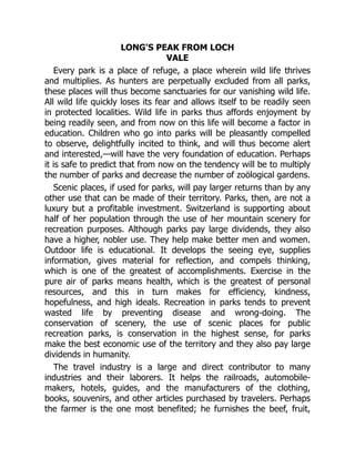 LONG'S PEAK FROM LOCH
VALE
Every park is a place of refuge, a place wherein wild life thrives
and multiplies. As hunters are perpetually excluded from all parks,
these places will thus become sanctuaries for our vanishing wild life.
All wild life quickly loses its fear and allows itself to be readily seen
in protected localities. Wild life in parks thus affords enjoyment by
being readily seen, and from now on this life will become a factor in
education. Children who go into parks will be pleasantly compelled
to observe, delightfully incited to think, and will thus become alert
and interested,—will have the very foundation of education. Perhaps
it is safe to predict that from now on the tendency will be to multiply
the number of parks and decrease the number of zoölogical gardens.
Scenic places, if used for parks, will pay larger returns than by any
other use that can be made of their territory. Parks, then, are not a
luxury but a profitable investment. Switzerland is supporting about
half of her population through the use of her mountain scenery for
recreation purposes. Although parks pay large dividends, they also
have a higher, nobler use. They help make better men and women.
Outdoor life is educational. It develops the seeing eye, supplies
information, gives material for reflection, and compels thinking,
which is one of the greatest of accomplishments. Exercise in the
pure air of parks means health, which is the greatest of personal
resources, and this in turn makes for efficiency, kindness,
hopefulness, and high ideals. Recreation in parks tends to prevent
wasted life by preventing disease and wrong-doing. The
conservation of scenery, the use of scenic places for public
recreation parks, is conservation in the highest sense, for parks
make the best economic use of the territory and they also pay large
dividends in humanity.
The travel industry is a large and direct contributor to many
industries and their laborers. It helps the railroads, automobile-
makers, hotels, guides, and the manufacturers of the clothing,
books, souvenirs, and other articles purchased by travelers. Perhaps
the farmer is the one most benefited; he furnishes the beef, fruit,
 
