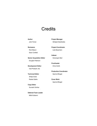 Credits
Author
John Farrar
Reviewers
Rick Mason
Sean Corfield
Senior Acquisition Editor
Douglas Paterson
Development Editor
Ved Prakash Jha
Technical Editor
Shilpa Dube
Rasika Sathe
Copy Editor
Sumathi Sridhar
Editorial Team Leader
Mithil Kulkarni
Project Manager
Abhijeet Deobhakta
Project Coordinator
Lata Basantani
Indexer
Hemangini Bari
Proofreader
Chris Smith
Production Coordinator
Aparna Bhagat
Cover Work
Aparna Bhagat
 