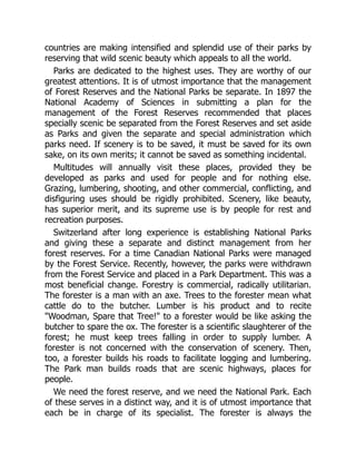 countries are making intensified and splendid use of their parks by
reserving that wild scenic beauty which appeals to all the world.
Parks are dedicated to the highest uses. They are worthy of our
greatest attentions. It is of utmost importance that the management
of Forest Reserves and the National Parks be separate. In 1897 the
National Academy of Sciences in submitting a plan for the
management of the Forest Reserves recommended that places
specially scenic be separated from the Forest Reserves and set aside
as Parks and given the separate and special administration which
parks need. If scenery is to be saved, it must be saved for its own
sake, on its own merits; it cannot be saved as something incidental.
Multitudes will annually visit these places, provided they be
developed as parks and used for people and for nothing else.
Grazing, lumbering, shooting, and other commercial, conflicting, and
disfiguring uses should be rigidly prohibited. Scenery, like beauty,
has superior merit, and its supreme use is by people for rest and
recreation purposes.
Switzerland after long experience is establishing National Parks
and giving these a separate and distinct management from her
forest reserves. For a time Canadian National Parks were managed
by the Forest Service. Recently, however, the parks were withdrawn
from the Forest Service and placed in a Park Department. This was a
most beneficial change. Forestry is commercial, radically utilitarian.
The forester is a man with an axe. Trees to the forester mean what
cattle do to the butcher. Lumber is his product and to recite
Woodman, Spare that Tree! to a forester would be like asking the
butcher to spare the ox. The forester is a scientific slaughterer of the
forest; he must keep trees falling in order to supply lumber. A
forester is not concerned with the conservation of scenery. Then,
too, a forester builds his roads to facilitate logging and lumbering.
The Park man builds roads that are scenic highways, places for
people.
We need the forest reserve, and we need the National Park. Each
of these serves in a distinct way, and it is of utmost importance that
each be in charge of its specialist. The forester is always the
 