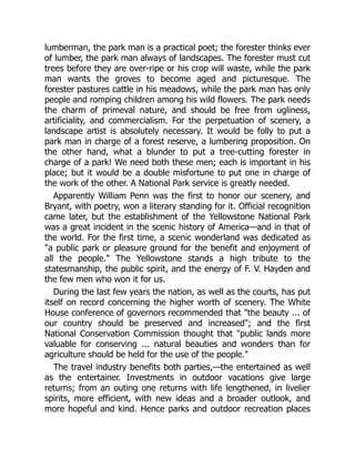 lumberman, the park man is a practical poet; the forester thinks ever
of lumber, the park man always of landscapes. The forester must cut
trees before they are over-ripe or his crop will waste, while the park
man wants the groves to become aged and picturesque. The
forester pastures cattle in his meadows, while the park man has only
people and romping children among his wild flowers. The park needs
the charm of primeval nature, and should be free from ugliness,
artificiality, and commercialism. For the perpetuation of scenery, a
landscape artist is absolutely necessary. It would be folly to put a
park man in charge of a forest reserve, a lumbering proposition. On
the other hand, what a blunder to put a tree-cutting forester in
charge of a park! We need both these men; each is important in his
place; but it would be a double misfortune to put one in charge of
the work of the other. A National Park service is greatly needed.
Apparently William Penn was the first to honor our scenery, and
Bryant, with poetry, won a literary standing for it. Official recognition
came later, but the establishment of the Yellowstone National Park
was a great incident in the scenic history of America—and in that of
the world. For the first time, a scenic wonderland was dedicated as
a public park or pleasure ground for the benefit and enjoyment of
all the people. The Yellowstone stands a high tribute to the
statesmanship, the public spirit, and the energy of F. V. Hayden and
the few men who won it for us.
During the last few years the nation, as well as the courts, has put
itself on record concerning the higher worth of scenery. The White
House conference of governors recommended that the beauty ... of
our country should be preserved and increased; and the first
National Conservation Commission thought that public lands more
valuable for conserving ... natural beauties and wonders than for
agriculture should be held for the use of the people.
The travel industry benefits both parties,—the entertained as well
as the entertainer. Investments in outdoor vacations give large
returns; from an outing one returns with life lengthened, in livelier
spirits, more efficient, with new ideas and a broader outlook, and
more hopeful and kind. Hence parks and outdoor recreation places
 