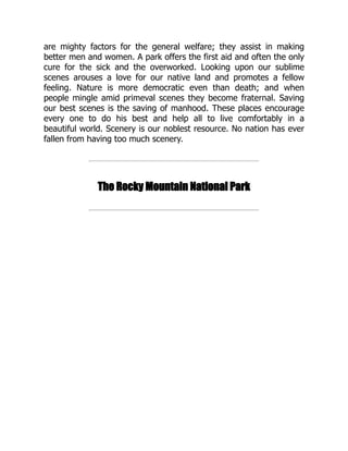 are mighty factors for the general welfare; they assist in making
better men and women. A park offers the first aid and often the only
cure for the sick and the overworked. Looking upon our sublime
scenes arouses a love for our native land and promotes a fellow
feeling. Nature is more democratic even than death; and when
people mingle amid primeval scenes they become fraternal. Saving
our best scenes is the saving of manhood. These places encourage
every one to do his best and help all to live comfortably in a
beautiful world. Scenery is our noblest resource. No nation has ever
fallen from having too much scenery.
The Rocky Mountain National Park
 