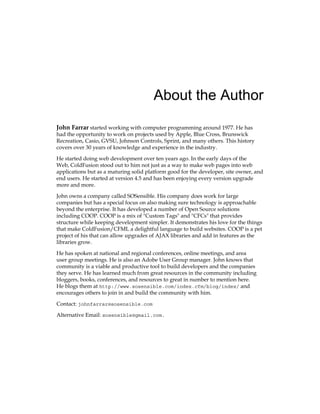 About the Author
John Farrar started working with computer programming around 1977. He has
had the opportunity to work on projects used by Apple, Blue Cross, Brunswick
Recreation, Casio, GVSU, Johnson Controls, Sprint, and many others. This history
covers over 30 years of knowledge and experience in the industry.
He started doing web development over ten years ago. In the early days of the
Web, ColdFusion stood out to him not just as a way to make web pages into web
applications but as a maturing solid platform good for the developer, site owner, and
end users. He started at version 4.5 and has been enjoying every version upgrade
more and more.
John owns a company called SOSensible. His company does work for large
companies but has a special focus on also making sure technology is approachable
beyond the enterprise. It has developed a number of Open Source solutions
including COOP. COOP is a mix of "Custom Tags" and "CFCs" that provides
structure while keeping development simpler. It demonstrates his love for the things
that make ColdFusion/CFML a delightful language to build websites. COOP is a pet
project of his that can allow upgrades of AJAX libraries and add in features as the
libraries grow.
He has spoken at national and regional conferences, online meetings, and area
user group meetings. He is also an Adobe User Group manager. John knows that
community is a viable and productive tool to build developers and the companies
they serve. He has learned much from great resources in the community including
bloggers, books, conferences, and resources to great in number to mention here.
He blogs them at http://www.sosensible.com/index.cfm/blog/index/ and
encourages others to join in and build the community with him.
Contact: johnfarrar@sosensible.com
Alternative Email: sosensible@gmail.com.
 