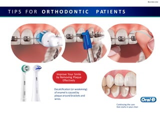 Business Use
T I P S F O R O R T H O D O N T I C P AT I E N T S
Improve Your Smile
by Removing Plaque
Effectively
Decalcification (or weakening)
of enamel is caused by
plaque around brackets and
wires.
Continuing the care
that starts in your chair
 