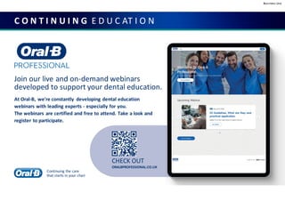 Business Use
C O N T I N U I N G E D U C AT I O N
CHECK OUT
ORALBPROFESSIONAL.CO.UK
Join our live and on-demand webinars
developed to support your dental education.
At Oral-B, we're constantly developing dental education
webinars with leading experts - especially for you.
The webinars are certified and free to attend. Take a look and
register to participate.
Continuing the care
that starts in your chair
 