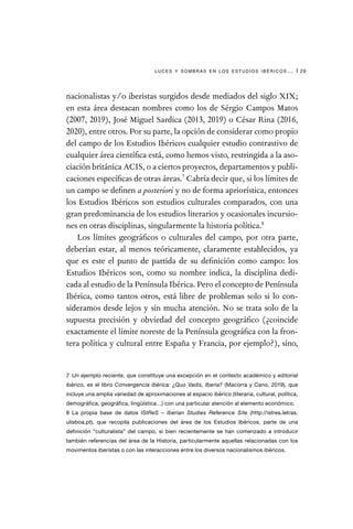 luces y sombras en los estudios ibéricos… | 29
nacionalistas y/o iberistas surgidos desde mediados del siglo XIX;
en esta área destacan nombres como los de Sérgio Campos Matos
(2007, 2019), José Miguel Sardica (2013, 2019) o César Rina (2016,
2020), entre otros. Por su parte, la opción de considerar como propio
del campo de los Estudios Ibéricos cualquier estudio contrastivo de
cualquier área científica está, como hemos visto, restringida a la aso-
ciación británica ACIS, o a ciertos proyectos, departamentos y publi-
caciones específicas de otras áreas.7
Cabría decir que, si los límites de
un campo se definen a posteriori y no de forma apriorística, entonces
los Estudios Ibéricos son estudios culturales comparados, con una
gran predominancia de los estudios literarios y ocasionales incursio-
nes en otras disciplinas, singularmente la historia política.8
Los límites geográficos o culturales del campo, por otra parte,
deberían estar, al menos teóricamente, claramente establecidos, ya
que es este el punto de partida de su definición como campo: los
Estudios Ibéricos son, como su nombre indica, la disciplina dedi-
cada al estudio de la Península Ibérica. Pero el concepto de Península
Ibérica, como tantos otros, está libre de problemas solo si lo con-
sideramos desde lejos y sin mucha atención. No se trata solo de la
supuesta precisión y obviedad del concepto geográfico (¿coincide
exactamente el límite noreste de la Península geográfica con la fron-
tera política y cultural entre España y Francia, por ejemplo?), sino,
7  Un ejemplo reciente, que constituye una excepción en el contexto académico y editorial
ibérico, es el libro Convergencia ibérica: ¿Quo Vadis, Iberia? (Macorra y Cano, 2019), que
incluye una amplia variedad de aproximaciones al espacio ibérico (literaria, cultural, política,
demográfica, geográfica, lingüística…) con una particular atención al elemento económico.
8  La propia base de datos IStReS – Iberian Studies Reference Site (http://istres.letras.
ulisboa.pt), que recopila publicaciones del área de los Estudios Ibéricos, parte de una
definición “culturalista” del campo, si bien recientemente se han comenzado a introducir
también referencias del área de la Historia, particularmente aquellas relacionadas con los
movimentos iberistas o con las interacciones entre los diversos nacionalismos ibéricos.
 