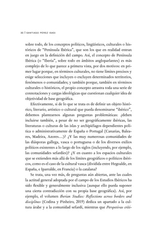 santiago pérez isasi
30 |
sobre todo, de los conceptos políticos, lingüísticos, culturales o his-
tóricos de “Península Ibérica”, que son los que en realidad entran
en juego en la definición del campo. Así, el concepto de Península
Ibérica (o “Iberia”, sobre todo en ámbitos angloparlantes) es más
complejo de lo que parece a primera vista, por dos motivos: en pri-
mer lugar porque, en términos culturales, no tiene límites precisos y
exige selecciones que incluyen o excluyen determinados territorios,
fenómenos o comunidades; y también porque, también en términos
culturales o históricos, el propio concepto arrastra toda una serie de
connotaciones y cargas ideológicas que cuestionan cualquier idea de
objetividad de base geográfica.
Efectivamente, si de lo que se trata es de definir un objeto histó-
rico, literario, artístico o cultural que pueda denominarse “ibérico”,
debemos plantearnos algunas preguntas problemáticas: ¿deben
incluirse también, a pesar de no ser geográficamente ibéricas, las
literaturas o culturas de las islas y archipiélagos dependientes polí-
tica o administrativamente de España o Portugal (Canarias, Balea-
res, Madeira, Azores…)? ¿Y las muy numerosas comunidades de
las diásporas gallega, vasca o portuguesa o de los diversos exilios
políticos existentes a lo largo de los siglos (incluyendo, por ejemplo,
las comunidades sefardíes)? ¿Y en cuanto a los espacios culturales
que se extienden más allá de los límites geográficos o políticos ibéri-
cos, como es el caso de la cultural vasca (dividida entre Hegoalde, en
España, e Iparralde, en Francia) o la catalana?
Se trata, una vez más, de preguntas aún abiertas, ante las cuales
la actitud general adoptada por el campo de los Estudios Ibéricos ha
sido flexible y generalmente inclusiva (aunque ello pueda suponer
una cierta contradicción con su propia base geográfica). Así, por
ejemplo, el volumen Iberian Studies: Reflections across borders and
disciplines (Codina y Pinheiro, 2019) dedica un apartado a la cul-
tura árabe y a la comunidad sefardí, mientras que Perspetivas críti-
 