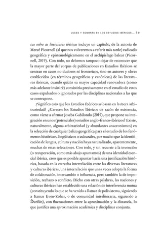 luces y sombras en los estudios ibéricos… | 31
cas sobre as literaturas ibéricas incluye un capítulo, de la autoría de
Mercé Picornell (al que nos volveremos a referir más tarde) radicado
geográfica y epistemológicamente en el archipiélago balear (Picor-
nell, 2019). Con todo, no debemos tampoco dejar de reconocer que
la mayor parte del corpus de publicaciones en Estudios Ibéricos se
centran en casos no dudosos ni fronterizos, sino en autores y obras
establecidos (en términos geográficos y canónicos) de las literatu-
ras ibéricas, cuando quizás su mayor capacidad renovadora (como
más adelante insistiré) consistiría precisamente en el estudio de estos
casos expulsados o ignorados por las disciplinas nacionales a las que
se contrapone.
¿Significa esto que los Estudios Ibéricos se basan en la mera arbi-
trariedad? ¿Carecen los Estudios Ibéricos de razón de existencia,
como viene a afirmar Joseba Gabilondo (2019), que propone su inte-
graciónenunos(potenciales)estudiosanglo-franco-ibéricos?Existe,
naturalmente, alguna arbitrariedad (y abundantes anacronismos) en
la selección de cualquier baliza geográfica para el estudio de los fenó-
menos históricos, lingüísticos o culturales, por mucho que la identifi-
cación de lengua, cultura y nación haya naturalizado, aparentemente,
muchas de estas selecciones. Con todo, y sin recurrir a la invención
(o recuperación, como más abajo apuntamos) de una identidad esen-
cial ibérica, creo que es posible apuntar hacia una justificación histó-
rica, basada en la estrecha interrelación entre las diversas literaturas
y culturas ibéricas, una interrelación que unas veces adopta la forma
de colaboración, intercambio o influencia, pero también la de impo-
sición, rechazo o conflicto. Dicho con otras palabras, las naciones y
culturas ibéricas han establecido una relación de interferencia mutua
(constituyendo lo que se ha venido a llamar de polisistema, siguiendo
a Itamar Even-Zohar, o de comunidad interliteraria, siguiendo a
Ďurišin), con fluctuaciones entre la aproximación y la distancia, lo
que justifica una aproximación académica y disciplinar conjunta.
 