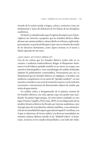 luces y sombras en los estudios ibéricos… | 33
tionado de la nación (unida a lengua, cultura, territorio) como eje
fundamental o único de definición de los límites de las disciplinas
académicas.
De hecho (y abandonando aquí el espíritu descriptivo por el pres-
criptivo) me atrevería a proponer que los Estudios Ibéricos deben
abrazar este carácter político y desarrollarlo en el futuro, explorando,
precisamente, su potencial disruptivo (por usar un término de moda)
de los discursos dominantes, como espero mostrar en el tercer y
último apartado de este texto.
¿QUO VADIS, ESTUDIOS IBÉRICOS?
Una de las críticas que los Estudios Ibéricos (sobre todo en su
variante o tendencia estadounidense) dirigen al Hispanismo domi-
nante es la de haberse quedado anclado en un canon, un corpus, una
narrativa historiográfica y unas metodologías de análisis fosilizadas
(además de políticamente cuestionables). Precisamente por eso, es
fundamental que los Estudios Ibéricos no repliquen, o hereden, esta
tendencia a anquilosarse en un canon de “grandes nombres”, en una
narrativa centrada en una serie de momentos áureos y en la exclusión
(consciente o inconsciente) de determinados objetos de estudio que
serían de gran interés.
Un análisis crítico y desapasionado de la práctica reciente de
los Estudios Ibéricos, con todo, apunta a que esto puede estar suce-
diendo. En primer lugar porque, tal como hemos estudiado en otro
lugar (Gimeno Ugalde y Pérez Isasi, 2019), la reconfiguración de los
estudios literarios ibéricos ha llevado, por inercias académicas o por
el propio peso de la producción cultural castellana, a una reinstaura-
ción de la centralidad del espacio geocultural español/castellano, con
el que se relacionan, de forma radial y con diversas intensidades, las
restantes culturas ibéricas (siendo el eje “Madrid-Lisboa” el domi-
nante, al menos en los estudios desarrollados a este lado del Atlán-
 