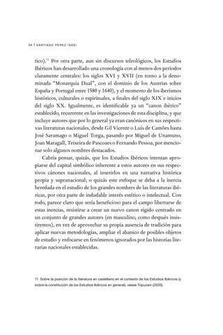 santiago pérez isasi
34 |
tico).11
Por otra parte, aun sin discursos teleológicos, los Estudios
Ibéricos han desarrollado una cronología con al menos dos periodos
claramente centrales: los siglos XVI y XVII (en torno a la deno-
minada “Monarquía Dual”, con el dominio de los Austrias sobre
España y Portugal entre 1580 y 1640), y el momento de los iberismos
históricos, culturales o espirituales, a finales del siglo XIX e inicios
del siglo XX. Igualmente, es identificable ya un “canon ibérico”
establecido, recurrente en las investigaciones de esta disciplina, y que
incluye autores que por lo general ya eran canónicos en sus respecti-
vas literaturas nacionales, desde Gil Vicente o Luís de Camões hasta
José Saramago o Miguel Torga, pasando por Miguel de Unamuno,
Joan Maragall, Teixeira de Pascoaes o Fernando Pessoa, por mencio-
nar solo algunos nombres destacados.
Cabría pensar, quizás, que los Estudios Ibéricos intentan apro-
piarse del capital simbólico inherente a estos autores en sus respec-
tivos cánones nacionales, al inserirlos en una narrativa histórica
propia y supranacional; o quizás este enfoque se deba a la inercia
heredada en el estudio de los grandes nombres de las literaturas ibé-
ricas, por otra parte de indudable interés estético o intelectual. Con
todo, parece claro que sería beneficioso para el campo libertarse de
estas inercias, resistirse a crear un nuevo canon rígido centrado en
un conjunto de grandes autores (en masculino, como después insis-
tiremos), en vez de aprovechar su propia ausencia de tradición para
aplicar nuevas metodologías, ampliar el abanico de posibles objetos
de estudio y enfocarse en fenómenos ignorados por las historias lite-
rarias nacionales establecidas.
11 Sobre la posición de la literatura en castellano en el contexto de los Estudios Ibéricos (y
sobre la constitución de los Estudios Ibéricos en general), véase Topuzain (2020).
 