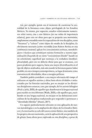 luces y sombras en los estudios ibéricos… | 35
Así, por ejemplo, quizás sea el momento de cuestionar la cen-
tralidad de la literatura como objeto privilegiado de los Estudios
Ibéricos. Ya existen, por supuesto, estudios relativamente numero-
sos sobre teatro, cine o arte ibéricos (en ese orden de importancia
relativa), pero esto no obsta para que se perpetúe una metonimia,
ampliamente extendida entre los especialistas de esta disciplina, entre
“literatura” y “cultura” como objeto de estudio de la disciplina. Es
obviamente necesario (como recordaba Joan Ramon Resina en una
conferencia reciente) aplicar los conocimientos teóricos, metodoló-
gicos o técnicos que constituyen nuestra formación y nuestra espe-
cialización (huyendo de un cierto “conocimiento blando” basado en
un eclecticismo superficial que sustituya a la verdadera interdisci-
plinariedad), pero eso no debería obstar para que se avanzase, con
pasos prudentes pero seguros, hacia una mayor diversificación en el
tipo de objetos analizados, más aún cuando la literatura parece haber
perdido, en estos tiempos contemporáneos, su lugar dominante como
transmisora de identidades, ideas o energías políticas.
También podría contribuir a una mayor relevancia del campo el
enfocarse en aquellos autores y obras hasta ahora olvidados o arrin-
conados por las historias nacionales, por no encajar en las divisio-
nes disciplinares estancas, caso, por ejemplo, de los autores bilingües
(Poch y Juliá, 2020); de aquellos que abandonaron la lengua nacional
para escribir en otra diferente (Wade, 2020), o de aquellos que, escri-
biendo en una lengua nacional, no encajan en las definiciones esen-
cialistas de las disciplinas tradicionales por responder o pertenecer a
“identidades híbridas” (Darici, 2017).
Un aspecto particularmente relevante en esta aplicación de nue-
vas metodologías o en la ampliación del objeto de los Estudios Ibéri-
cos y la renovación no solo del canon común ibérico, sino también de
los propios cánones nacionales, sería la aplicación de una perspectiva
de género hasta ahora poco explorada en esta disciplina, a pesar de
 