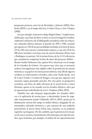 santiago pérez isasi
36 |
propuestas pioneras como las de Bermúdez y Johnson (2018), Har-
kema (2019) o, en el campo del cine, Cordero Hoyo y Soto Vázquez
(2020).
Así, por ejemplo, el proyecto Mapa Digital (http://maplit.letras.
ulisboa.pt), cuya base de datos se basó en una investigación (tenden-
cialmente) exhaustiva de la bibliografía secundaria sobre las relacio-
nes culturales ibéricas durante el periodo de 1870 a 1930, constató
que apenas un 12% de las personalidades incluidas en la base de datos
(15 de 135) eran autoras o intelectuales mujeres, y tan solo 25 de los
200 textos incluidos en la base eran de autoría femenina (Pérez Isasi
y Rodrigues, en prensa). De la misma forma, de las 2.112 referencias
que actualmente componen la base de datos del proyecto IStReS –
Iberian Studies Reference Site, apenas 49 se relacionan con el campo
de los Estudios de Género. Así, parece muy claro que es necesario
realizar investigaciones más amplias sobre la producción de autoría
femenina y su papel en las interacciones ibéricas, más allá de algunos
nombres ya relativamente conocidos, tales como Pardo Bazán, Ana
de Castro Osório o Carmen de Burgos, a las que por supuesto será
necesario seguir prestando atención. Por otra parte, la perspectiva
ecocrítica, una línea sin duda relevante de la actual teoría y crítica
literarias, apenas se ha cruzado con los Estudios Ibéricos, salvo por
las aportaciones individuales de Luis I. Prádanos (2016, 2019).
También han sido bastante impermeables los Estudios Ibéri-
cos a la aplicación de teorías post- o decoloniales (como ha suge-
rido insistentemente Joseba Gabilondo, 2013-4, 2019), quizás por la
delimitación estricta del campo al ámbito ibérico, desgajado de sus
entramados coloniales históricos, o por ausencia de una tradición
postcolonial, al menos hasta fechas muy recientes, en la academia
española o portuguesa. De ahí, también, que la presencia de concep-
tos de raza y racismo, extremamente relevantes para este tipo de estu-
dios (que incluirían, por ejemplo, el análisis de las representaciones
 