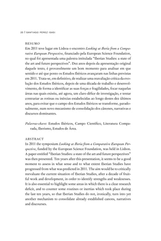 santiago pérez isasi
20 |
RESUMO
Em 2011 teve lugar em Lisboa o encontro Looking at Iberia from a Compa-
rative European Perspective, financiado pela European Science Foundation,
no qual foi apresentada uma palestra intitulada “Iberian Studies: a state of
the art and future perspectives”. Dez anos depois da apresentação original
daquele texto, é provavelmente um bom momento para analisar em que
sentido e até que ponto os Estudos Ibéricos avançaram nas linhas previstas
em 2011. Trata-se, em definitivo, de realizar uma reavaliação crítica da evo-
lução dos Estudos Ibéricos, depois de uma década de trabalho e desenvol-
vimento, de forma a identificar as suas forças e fragilidades, focar naquelas
áreas nas quais existiu, até agora, um claro défice de investigação, e tentar
contrariar as rotinas ou inércias estabelecidas ao longo destes dez últimos
anos, para evitar que o campo dos Estudos Ibéricos se transforme, parado-
xalmente, num novo mecanismo de consolidação dos cânones, narrativas e
discursos dominantes.
Palavras-chave: Estudos Ibéricos, Campo Científico, Literatura Compa-
rada, Iberismo, Estudos de Área.
ABSTRACT
In 2011 the symposium Looking at Iberia from a Comparative European Per-
spective, funded by the European Science Foundation, was held in Lisbon.
A paper entitled “Iberian Studies: a state of the art and future perspectives”
was then presented. Ten years after this presentation, it seems to be a good
moment to assess in what sense and to what extent Iberian Studies have
progressed from what was predicted in 2011. The aim would be to critically
reevaluate the current situation of Iberian Studies, after a decade of fruit-
ful work and development, in order to identify strengths and weaknesses.
It is also essential to highlight some areas in which there is a clear research
deficit, and to counter some routines or inertias which took place during
the last ten years, so that Iberian Studies do not, ironically, turn into yet
another mechanism to consolidate already established canons, narratives
and discourses.
 