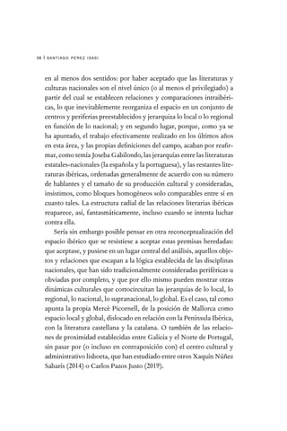 santiago pérez isasi
38 |
en al menos dos sentidos: por haber aceptado que las literaturas y
culturas nacionales son el nivel único (o al menos el privilegiado) a
partir del cual se establecen relaciones y comparaciones intraibéri-
cas, lo que inevitablemente reorganiza el espacio en un conjunto de
centros y periferias preestablecidos y jerarquiza lo local o lo regional
en función de lo nacional; y en segundo lugar, porque, como ya se
ha apuntado, el trabajo efectivamente realizado en los últimos años
en esta área, y las propias definiciones del campo, acaban por reafir-
mar, como temía Joseba Gabilondo, las jerarquías entre las literaturas
estatales-nacionales (la española y la portuguesa), y las restantes lite-
raturas ibéricas, ordenadas generalmente de acuerdo con su número
de hablantes y el tamaño de su producción cultural y consideradas,
insistimos, como bloques homogéneos solo comparables entre sí en
cuanto tales. La estructura radial de las relaciones literarias ibéricas
reaparece, así, fantasmáticamente, incluso cuando se intenta luchar
contra ella.
Sería sin embargo posible pensar en otra reconceptualización del
espacio ibérico que se resistiese a aceptar estas premisas heredadas:
que aceptase, y pusiese en un lugar central del análisis, aquellos obje-
tos y relaciones que escapan a la lógica establecida de las disciplinas
nacionales, que han sido tradicionalmente consideradas periféricas u
obviadas por completo, y que por ello mismo pueden mostrar otras
dinámicas culturales que cortocircuitan las jerarquías de lo local, lo
regional, lo nacional, lo supranacional, lo global. Es el caso, tal como
apunta la propia Mercè Picornell, de la posición de Mallorca como
espacio local y global, dislocado en relación con la Península Ibérica,
con la literatura castellana y la catalana. O también de las relacio-
nes de proximidad establecidas entre Galicia y el Norte de Portugal,
sin pasar por (o incluso en contraposición con) el centro cultural y
administrativo lisboeta, que han estudiado entre otros Xaquín Núñez
Sabarís (2014) o Carlos Pazos Justo (2019).
 