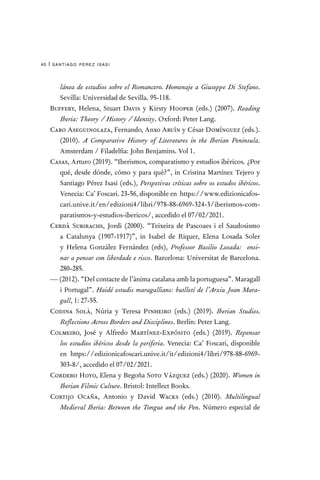 santiago pérez isasi
40 |
lánea de estudios sobre el Romancero. Homenaje a Giuseppe Di Stefano.
Sevilla: Universidad de Sevilla. 95-118.
Buffery, Helena, Stuart Davis y Kirsty Hooper (eds.) (2007). Reading
Iberia: Theory / History / Identity. Oxford: Peter Lang.
Cabo Aseguinolaza, Fernando, Anxo Abuín y César Domínguez (eds.).
(2010). A Comparative History of Literatures in the Iberian Peninsula.
Amsterdam / Filadelfia: John Benjamins. Vol 1.
Casas, Arturo (2019). “Iberismos, comparatismo y estudios ibéricos. ¿Por
qué, desde dónde, cómo y para qué?”, in Cristina Martínez Tejero y
Santiago Pérez Isasi (eds.), Perspetivas críticas sobre os estudos ibéricos.
Venecia: Ca’ Foscari. 23-56, disponible en https://www.edizionicafos-
cari.unive.it/en/edizioni4/libri/978-88-6969-324-3/iberismos-com-
paratismos-y-estudios-ibericos/, accedido el 07/02/2021.
Cerdà Subirachs, Jordi (2000). “Teixeira de Pascoaes i el Saudosismo
a Catalunya (1907-1917)”, in Isabel de Riquer, Elena Losada Soler
y Helena González Fernández (eds), Professor Basilio Losada:  ensi-
nar a pensar con liberdade e risco. Barcelona: Universitat de Barcelona.
280-285.
— (2012). “Del contacte de l’ànima catalana amb la portuguesa”. Maragall
i Portugal”. Haidé estudis maragallians: butlletí de l’Arxiu Joan Mara-
gall, 1: 27-55.
Codina Solà, Núria y Teresa Pinheiro (eds.) (2019). Iberian Studies.
Reflections Across Borders and Disciplines. Berlín: Peter Lang.
Colmeiro, José y Alfredo Martínez-Expósito (eds.) (2019). Repensar
los estudios ibéricos desde la periferia. Venecia: Ca’ Foscari, disponible
en https://edizionicafoscari.unive.it/it/edizioni4/libri/978-88-6969-
303-8/, accedido el 07/02/2021.
Cordero Hoyo, Elena y Begoña Soto Vázquez (eds.) (2020). Women in
Iberian Filmic Culture. Bristol: Intellect Books.
Cortijo Ocaña, Antonio y David Wacks (eds.) (2010). Multilingual
Medieval Iberia: Between the Tongue and the Pen. Número especial de
 