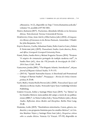 luces y sombras en los estudios ibéricos… | 41
eHumanista. 14 (1), disponible en: http://www.ehumanista.ucsb.edu/
volumes/14, accedido el 07/02/2021.
Darici, Katiuscia (2017). Traslaciones. Identidades híbridas en las literaturas
ibéricas. Tesis doctoral. Verona: Università di Verona.
Domínguez, César, Anxo Abuín y Ellen Sapega (eds.) (2016). A Compara-
tive History of Literatures in the Iberian Peninsula. Amsterdam / Filadel-
fia: John Benjamins. Vol. 2.
Enjuto-Rangel, Cecilia, Sebastiaan Faber, Pedro García-Caro y Robert
P. Newcomb (eds.) (2019). Transatlantic Studies: Latin America, Iberia,
and Africa. Liverpool: Liverpool University Press.
Ferré, Pedro, Sandra Boto y Miriam Nogueira Tavares (2014). “Projecto
‘O arquivo do romanceiro português da tradição moderna oral”’, in
Sandra Boto (ed.), Actas das VII Jornadas de Investigação do CIAC -
2014. Faro: CIAC. 33-48.
Gabilondo, Joseba (2001). “The Hispanic Atlantic. Introduction”, Arizona
Journal of Hispanic Cultural Studies. 5: 91-113.
— (2013-4). “Spanish Nationalist Excess: A Decolonial and Postnational
Critique of Iberian Studies”. Prosopopeya – Revista de Crítica Contem-
poránea, 8: 23-60.
Gant, Mark y Susana Rocha Relvas (eds.) (2020). Transcultural Spaces and
Identities in Iberian Studies. Newcastle Upon Tyne: Cambridge Scholars
Publishing.
Gimeno Ugalde, Esther y Santiago Pérez Isasi (2019). “Lo ‘ibérico’ en
los Estudios Ibéricos: meta-análisis del campo a través de sus publica-
ciones (2000-)”, in Núria Codina Solà y Teresa Pinheiro (eds.), Iberian
Studies. Reflections Across Borders and Disciplines. Berlin: Peter Lang.
23-48.
Harkema, Leslie (2019). “Haciéndonos minoritarixs. Canon, género, tra-
ducción y una propuesta feminista para los estudios ibéricos”, in Cris-
tina Martínez Tejero y Santiago Pérez Isasi (eds.), Perspetivas críticas
sobre os estudos ibéricos. Venecia: Ca’ Foscari. 137-152, disponible en
 