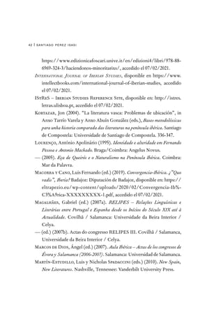 santiago pérez isasi
42 |
https://www.edizionicafoscari.unive.it/en/edizioni4/libri/978-88-
6969-324-3/haciendonos-minoritarixs/, accedido el 07/02/2021.
International Journal of Iberian Studies, disponible en https://www.
intellectbooks.com/international-journal-of-iberian-studies, accedido
el 07/02/2021.
IStReS – Iberian Studies Reference Site, disponible en: http://istres.
letras.ulisboa.pt, accedido el 07/02/2021.
Kortazar, Jon (2004). “La literatura vasca: Problemas de ubicación”, in
Anxo Tarrío Varela y Anxo Abuín González (eds.), Bases metodolóxicas
para unha historia comparada das literaturas na península ibérica. Santiago
de Compostela: Universidade de Santiago de Compostela. 336-347.
Lourenço, António Apolinário (1995). Identidade e alteridade em Fernando
Pessoa e Antonio Machado. Braga/Coimbra: Angelus Novus.
— (2005). Eça de Queirós e o Naturalismo na Península Ibérica. Coimbra:
Mar da Palavra.
Macorra y Cano, Luis Fernando (ed.) (2019). Convergencia-Ibérica. ¿”Quo
vadis”, Iberia? Badajoz: Diputación de Badajoz, disponible en: https://
eltrapezio.eu/wp-content/uploads/2020/02/Convergencia-Ib%-
C3%A9rica-XXXXXXXXX-1.pdf, accedido el 07/02/2021.
Magalhães, Gabriel (ed.) (2007a). RELIPES – Relações Linguísticas e
Literárias entre Portugal e Espanha desde os Inícios do Século XIX até à
Actualidade. Covilhã / Salamanca: Universidade da Beira Interior /
Celya.
— (ed.) (2007b). Actas do congresso RELIPES III. Covilhã / Salamanca,
Universidade da Beira Interior / Celya.
Marcos de Dios, Ángel (ed.) (2007). Aula Ibérica – Actas de los congresos de
Évora y Salamanca (2006-2007). Salamanca: Universidad de Salamanca.
Martín-Estudillo, Luis y Nicholas Spadaccini (eds.) (2010). New Spain,
New Literatures. Nashville, Tennessee: Vanderbilt University Press.
 