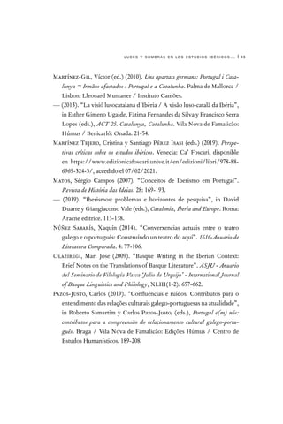 luces y sombras en los estudios ibéricos… | 43
Martínez-Gil, Víctor (ed.) (2010). Uns apartats germans: Portugal i Cata-
lunya = Irmãos afastados : Portugal e a Catalunha. Palma de Mallorca /
Lisbon: Lleonard Muntaner / Instituto Camões.
— (2013). “La visió lusocatalana d’Ibèria / A visão luso-catalã da Ibéria”,
in Esther Gimeno Ugalde, Fátima Fernandes da Silva y Francisco Serra
Lopes (eds.), ACT 25. Catalunya, Catalunha. Vila Nova de Famalicão:
Húmus / Benicarló: Onada. 21-54.
Martínez Tejero, Cristina y Santiago Pérez Isasi (eds.) (2019). Perspe-
tivas críticas sobre os estudos ibéricos. Venecia: Ca’ Foscari, disponible
en https://www.edizionicafoscari.unive.it/en/edizioni/libri/978-88-
6969-324-3/, accedido el 07/02/2021.
Matos, Sérgio Campos (2007). “Conceitos de Iberismo em Portugal”.
Revista de História das Ideias. 28: 169-193.
— (2019). “Iberismos: problemas e horizontes de pesquisa”, in David
Duarte y Giangiacomo Vale (eds.), Catalonia, Iberia and Europe. Roma:
Aracne editrice. 113-138.
Núñez Sabarís, Xaquín (2014). “Converxencias actuais entre o teatro
galego e o portugués: Construíndo un teatro do aquí”. 1616-Anuario de
Literatura Comparada. 4: 77-106.
Olaziregi, Mari Jose (2009). “Basque Writing in the Iberian Context:
Brief Notes on the Translations of Basque Literature”. ASJU - Anuario
del Seminario de Filología Vasca ‘Julio de Urquijo’ - International Journal
of Basque Linguistics and Philology, XLIII(1-2): 657-662.
Pazos-Justo, Carlos (2019). “Confluências e ruídos. Contributos para o
entendimento das relações culturais galego-portuguesas na atualidade”,
in Roberto Samartim y Carlos Pazos-Justo, (eds.), Portugal e(m) nós:
contributos para a compreensão do relacionamento cultural galego-portu-
guês. Braga / Vila Nova de Famalicão: Edições Húmus / Centro de
Estudos Humanísticos. 189-208.
 