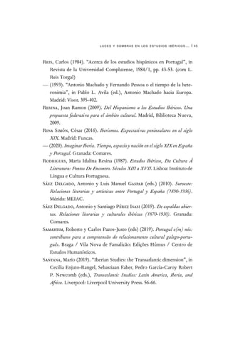 luces y sombras en los estudios ibéricos… | 45
Reis, Carlos (1984). “Acerca de los estudios hispánicos en Portugal”, in
Revista de la Universidad Complutense, 1984/1, pp. 43-53. (com L.
Reis Torgal)
— (1993). “Antonio Machado y Fernando Pessoa o el tiempo de la hete-
ronimia”, in Pablo L. Avila (ed.), Antonio Machado hacia Europa.
Madrid: Visor. 395-402.
Resina, Joan Ramon (2009). Del Hispanismo a los Estudios Ibéricos. Una
propuesta federativa para el ámbito cultural. Madrid, Biblioteca Nueva,
2009.
Rina Simón, César (2016). Iberismos. Expectativas peninsulares en el siglo
XIX. Madrid: Funcas.
— (2020). Imaginar Iberia. Tiempo, espacio y nación en el siglo XIX en España
y Portugal. Granada: Comares.
Rodrigues, Maria Idalina Resina (1987). Estudos Ibéricos, Da Cultura À
Literatura: Pontos De Encontro. Séculos XIII a XVII. Lisboa: Instituto de
Língua e Cultura Portuguesa.
Sáez Delgado, Antonio y Luis Manuel Gaspar (eds.) (2010). Suroeste:
Relaciones literarias y artísticas entre Portugal y España (1890-1936).
Mérida: MEIAC.
Sáez Delgado, Antonio y Santiago Pérez Isasi (2019). De espaldas abier-
tas. Relaciones literarias y culturales ibéricas (1870-1930). Granada:
Comares.
Samartim, Roberto y Carlos Pazos-Justo (eds) (2019). Portugal e(m) nós:
contributos para a compreensão do relacionamento cultural galego-portu-
guês. Braga / Vila Nova de Famalicão: Edições Húmus / Centro de
Estudos Humanísticos.
Santana, Mario (2019). “Iberian Studies: the Transatlantic dimension”, in
Cecilia Enjuto-Rangel, Sebastiaan Faber, Pedro García-Caroy Robert
P. Newcomb (eds.), Transatlantic Studies: Latin America, Iberia, and
Africa. Liverpool: Liverpool University Press. 56-66.
 