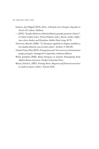 santiago pérez isasi
46 |
Sardica, José Miguel (2013). Ibéria. A Relação entre Portugal e Espanha no
Século XX. Lisbon: Aletheia.
— (2019). “Estudos Ibéricos e História Ibérica: passado, presente e futuro”,
in Núria Codina Solà y Teresa Pinheiro (eds.), Iberian Studies. Reflec-
tions Across Borders and Disciplines. Berlin: Peter Lang. 49-70.
Topuzian, Marcelo (2020). “La literatura española en lengua castellana y
los estudios ibéricos: una revisión crítica”. Exlibris. 9: 240-256.
Torres Feijó, Elias (2019). Portugal para quê? Seis marcos no relacionamento
galego-português. Santiago de Compostela: Andavira Editora.
Wade, Jonathan (2020). Being Portuguese in Spanish: Reimagining Early
Modern Iberian Literature. Purdue University Press.
Wacks, David A. (2007). Framing Iberia: Maqamat and frametale narratives
in medieval Spain. Leiden / Boston: Brill.
 