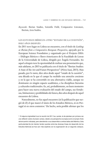 luces y sombras en los estudios ibéricos… | 21
Keywords: Iberian Studies, Scientific Field, Comparative Literature,
Iberism, Area Studies.
LOS ESTUDIOS IBÉRICOS: OTRO “ESTADO DE LA CUESTIÓN”,
DIEZ AÑOS DESPUÉS
En 2011 tuvo lugar en Lisboa un encuentro, con el título de Looking
at Iberian from a Comparative European Perspective, apoyado por la
European Science Foundation y organizado por el Projecto DIIA
– Diálogos Ibéricos e Ibero-Americanos de la Faculdade de Letras
de la Universidade de Lisboa, dirigido por Ângela Fernandes. En
aquel coloquio tuve la oportunidad de realizar una presentación que,
más adelante, en 2013 se publicaría con el título de “Iberian Studies:
A State of the Art and Future Perspectives” (Pérez Isasi, 2013). Han
pasado, por lo tanto, diez años desde aquel “estado de la cuestión”,
una década en la que el campo ha recibido una atención creciente
y en la que se ha convertido en una alternativa viable, aunque no
dominante en ningún espacio académico, a las disciplinas literarias
y culturales tradicionales. Es, así, probablemente, un buen momento
para hacer una nueva evaluación del estado del campo, sus fortale-
zas, limitaciones y posibilidades de futuro, diez años después de aquel
encuentro de Lisboa.
Naturalmente, no fue aquel encuentro (ni la publicación que sur-
gió de él) el que marcó el inicio de los Estudios Ibéricos, ni en Por-
tugal ni en otros contextos.1
De hecho, sería posible afirmar que los
1  Si alguna originalidad tuvo la reunión de 2011 fue, quizás, la de plantear por primera vez
una reflexión sobre el propio campo, desde una perspectiva europea (como el propio título
del encuentro indicaba), pero atendiendo a sus desarrollos a ambos lados del Atlántico. Esta
particularidad (la de intentar tender puentes entre las diversas líneas de desarrollo de los
Estudios Ibéricos) se hizo aún más explícita con la organización de un segundo coloquio,
 