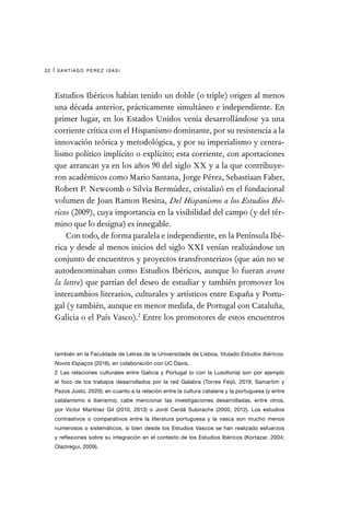 santiago pérez isasi
22 |
Estudios Ibéricos habían tenido un doble (o triple) origen al menos
una década anterior, prácticamente simultáneo e independiente. En
primer lugar, en los Estados Unidos venía desarrollándose ya una
corriente crítica con el Hispanismo dominante, por su resistencia a la
innovación teórica y metodológica, y por su imperialismo y centra-
lismo político implícito o explícito; esta corriente, con aportaciones
que arrancan ya en los años 90 del siglo XX y a la que contribuye-
ron académicos como Mario Santana, Jorge Pérez, Sebastiaan Faber,
Robert P. Newcomb o Silvia Bermúdez, cristalizó en el fundacional
volumen de Joan Ramon Resina, Del Hispanismo a los Estudios Ibé-
ricos (2009), cuya importancia en la visibilidad del campo (y del tér-
mino que lo designa) es innegable.
Con todo, de forma paralela e independiente, en la Península Ibé-
rica y desde al menos inicios del siglo XXI venían realizándose un
conjunto de encuentros y proyectos transfronterizos (que aún no se
autodenominaban como Estudios Ibéricos, aunque lo fueran avant
la lettre) que partían del deseo de estudiar y también promover los
intercambios literarios, culturales y artísticos entre España y Portu-
gal (y también, aunque en menor medida, de Portugal con Cataluña,
Galicia o el País Vasco).2
Entre los promotores de estos encuentros
también en la Faculdade de Letras de la Universidade de Lisboa, titulado Estudos Ibéricos:
Novos Espaços (2016), en colaboración con UC Davis.
2  Las relaciones culturales entre Galicia y Portugal (o con la Lusofonía) son por ejemplo
el foco de los trabajos desarrollados por la red Galabra (Torres Feijó, 2019; Samartim y
Pazos Justo, 2020); en cuanto a la relación entre la cultura catalana y la portuguesa (y entre
catalanismo e iberismo), cabe mencionar las investigaciones desarrolladas, entre otros,
por Víctor Martínez Gil (2010, 2013) o Jordi Cerdá Subirachs (2000, 2012). Los estudios
contrastivos o comparativos entre la literatura portuguesa y la vasca son mucho menos
numerosos o sistemáticos, si bien desde los Estudios Vascos se han realizado esfuerzos
y reflexiones sobre su integración en el contexto de los Estudios Ibéricos (Kortazar, 2004;
Olaziregui, 2009).
 