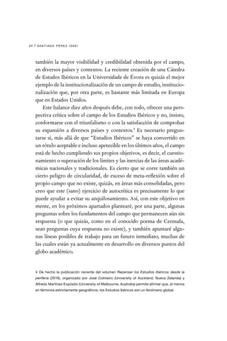 santiago pérez isasi
24 |
también la mayor visibilidad y credibilidad obtenida por el campo,
en diversos países y contextos. La reciente creación de una Cátedra
de Estudos Ibéricos en la Universidade de Évora es quizás el mejor
ejemplo de la institucionalización de un campo de estudio, institucio-
nalización que, por otra parte, es bastante más limitada en Europa
que en Estados Unidos.
Este balance diez años después debe, con todo, ofrecer una pers-
pectiva crítica sobre el campo de los Estudios Ibéricos y no, insisto,
conformarse con el triunfalismo o con la satisfacción de comprobar
su expansión a diversos países y contextos.4
Es necesario pregun-
tarse si, más allá de que “Estudios Ibéricos” se haya convertido en
un rótulo aceptable e incluso apetecible en los últimos años, el campo
está de hecho cumpliendo sus propios objetivos, es decir, el cuestio-
namiento o superación de los límites y las inercias de las áreas acadé-
micas nacionales y tradicionales. Es cierto que se corre también un
cierto peligro de circularidad, de exceso de meta-reflexión sobre el
propio campo que no existe, quizás, en áreas más consolidadas, pero
creo que este (sano) ejercicio de autocrítica es precisamente lo que
puede ayudar a evitar su anquilosamiento. Así, con este objetivo en
mente, en los próximos apartados plantearé, por una parte, algunas
preguntas sobre los fundamentos del campo que permanecen aún sin
respuesta (o que quizás, como en el conocido poema de Cernuda,
sean preguntas cuya respuesta no existe), y también apuntaré algu-
nas líneas posibles de trabajo para un futuro inmediato, muchas de
las cuales están ya actualmente en desarrollo en diversos puntos del
globo académico.
4  De hecho la publicación reciente del volumen Repensar los Estudios Ibéricos desde la
periferia (2019), organizado por José Colmeiro (University of Auckland, Nueva Zelanda) y
Alfredo Martínez-Expósito (University of Melbourne, Australia) permite afirmar que, al menos
en términos estrictamente geográficos, los Estudios Ibéricos son un fenómeno global.
 
