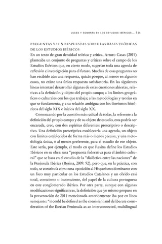 luces y sombras en los estudios ibéricos… | 25
PREGUNTAS Y/SIN RESPUESTAS SOBRE LAS BASES TEÓRICAS
DE LOS ESTUDIOS IBÉRICOS
En un texto de gran densidad teórica y crítica, Arturo Casas (2019)
planteaba un conjunto de preguntas y críticas sobre el campo de los
Estudios Ibéricos que, en cierto modo, sugerían toda una agenda de
reflexión e investigación para el futuro. Muchas de esas preguntas no
han recibido aún una respuesta, quizás porque, al menos en algunos
casos, no existe una única respuesta satisfactoria. En las siguientes
líneas intentaré desarrollar algunas de estas cuestiones abiertas, rela-
tivas a la definición y objeto del propio campo; a los límites geográ-
ficos o culturales con los que trabaja; a las metodologías y teorías en
que se fundamenta, y a su relación ambigua con los iberismos histó-
ricos del siglo XIX e inicios del siglo XX.
Comenzando por la cuestión más radical de todas, la referente a la
definición del propio campo y de su objeto de estudio, esta podría ser
encarada, creo, con dos espíritus diferentes: prescriptivo o descrip-
tivo. Una definición prescriptiva establecería una agenda, un objeto
con límites establecidos de forma más o menos precisa, y una meto-
dología única, o al menos preferente, para el estudio de ese objeto.
Este sería, por ejemplo, el modo en que Resina define los Estudios
Ibéricos en su obra: una “propuesta federativa para el ámbito cultu-
ral” que se basa en el estudio de la “dialéctica entre las naciones” de
la Península Ibérica (Resina, 2009: 92), pero que, en la práctica, con
todo, se constituía como una oposición al Hispanismo dominante con
un foco muy particular en los Estudios Catalanes y un olvido casi
total, consciente o inconsciente, del papel de la cultura portuguesa
en este conglomerado ibérico. Por otra parte, aunque con algunas
modificaciones significativas, la definición que yo mismo propuse en
la presentación de 2011 mencionada anteriormente iba por en línea
semejante: “it could be defined as the consistent and deliberate consi-
deration of the Iberian Peninsula as an interconnected, multilingual
 