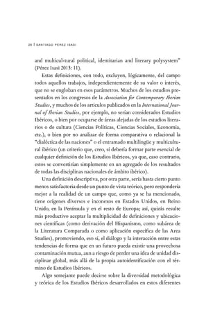 santiago pérez isasi
26 |
and multicul-tural political, identitarian and literary polysystem”
(Pérez Isasi 2013: 11).
Estas definiciones, con todo, excluyen, lógicamente, del campo
todos aquellos trabajos, independientemente de su valor o interés,
que no se engloban en esos parámetros. Muchos de los estudios pre-
sentados en los congresos de la Association for Contemporary Iberian
Studies, y muchos de los artículos publicados en la International Jour-
nal of Iberian Studies, por ejemplo, no serían considerados Estudios
Ibéricos, o bien por ocuparse de áreas alejadas de los estudios litera-
rios o de cultura (Ciencias Políticas, Ciencias Sociales, Economía,
etc.), o bien por no analizar de forma comparativa o relacional la
“dialéctica de las naciones” o el entramado multilingüe y multicultu-
ral ibérico (un criterio que, creo, sí debería formar parte esencial de
cualquier definición de los Estudios Ibéricos, ya que, caso contrario,
estos se convertirían simplemente en un agregado de los resultados
de todas las disciplinas nacionales de ámbito ibérico).
Una definición descriptiva, por otra parte, sería hasta cierto punto
menos satisfactoria desde un punto de vista teórico, pero respondería
mejor a la realidad de un campo que, como ya se ha mencionado,
tiene orígenes diversos e inconexos en Estados Unidos, en Reino
Unido, en la Península y en el resto de Europa; así, quizás resulte
más productivo aceptar la multiplicidad de definiciones y ubicacio-
nes científicas (como derivación del Hispanismo, como subárea de
la Literatura Comparada o como aplicación específica de las Area
Studies), promoviendo, eso sí, el diálogo y la interacción entre estas
tendencias de forma que en un futuro pueda existir una provechosa
contaminación mutua, aun a riesgo de perder una idea de unidad dis-
ciplinar global, más allá de la propia autoidentificación con el tér-
mino de Estudios Ibéricos.
Algo semejante puede decirse sobre la diversidad metodológica
y teórica de los Estudios Ibéricos desarrollados en estos diferentes
 